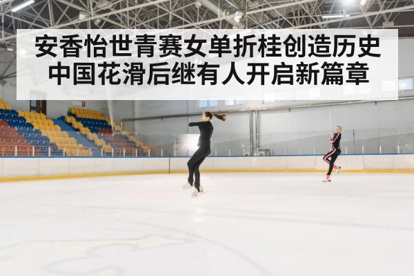 安香怡世青赛女单折桂创造历史 中国花滑后继有人开启新篇章