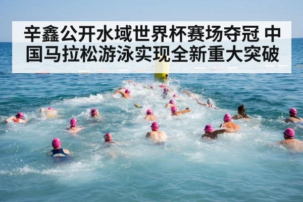 辛鑫公开水域世界杯赛场夺冠 中国马拉松游泳实现全新重大突破